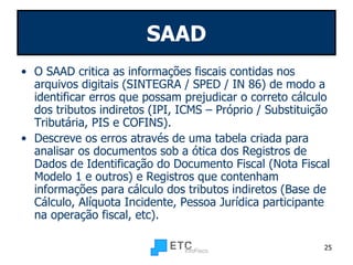 SAAD O SAAD critica as informações fiscais contidas nos arquivos digitais (SINTEGRA / SPED / IN 86) de modo a identificar erros que possam prejudicar o correto cálculo dos tributos indiretos (IPI, ICMS – Próprio / Substituição Tributária, PIS e COFINS). Descreve os erros através de uma tabela criada para analisar os documentos sob a ótica dos Registros de Dados de Identificação do Documento Fiscal (Nota Fiscal Modelo 1 e outros) e Registros que contenham informações para cálculo dos tributos indiretos (Base de Cálculo, Alíquota Incidente, Pessoa Jurídica participante na operação fiscal, etc). 