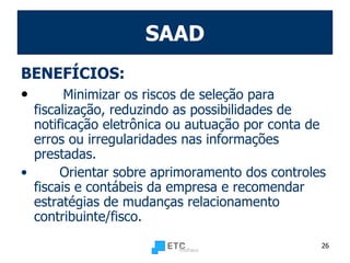 SAAD BENEFÍCIOS: Minimizar os riscos de seleção para fiscalização, reduzindo as possibilidades de notificação eletrônica ou autuação por conta de erros ou irregularidades nas informações prestadas. Orientar sobre aprimoramento dos controles fiscais e contábeis da empresa e recomendar estratégias de mudanças relacionamento contribuinte/fisco. 