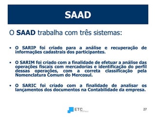 SAAD O  SAAD  trabalha com três sistemas: O SARIP foi criado para a análise e recuperação de informações cadastrais dos participantes. O SARIM foi criado com a finalidade de efetuar a análise das operações fiscais com mercadorias e identificação do perfil dessas operações, com a correta classificação pela Nomenclatura Comum do Mercosul. O SARIC foi criado com a finalidade de analisar os lançamentos dos documentos na Contabilidade da empresa. 