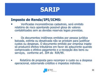 SARIP Imposto de Renda /IPI/ICMS : Verificadas inconsistências cadastrais, será emitido relatório de risco apontando possível glosa de valores contabilizados sem as devidas reservas legais previstas. Os documentos inidôneos emitidos por pessoa jurídica baixada, extinta ou desativada não se prestam para justificar custos ou despesas. O documento emitido por empresa inapta só produzirá efeitos tributários em favor do adquirente quando comprovado o efetivo pagamento e a recepção dos bens ou serviços,  conforme art. 304 do  RIR/99. Relatório de proposta para recompor o custo ou a despesa operacional, estornando créditos e impostos indiretos.   