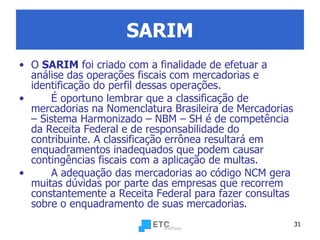 SARIM O  SARIM  foi criado com a finalidade de efetuar a análise das operações fiscais com mercadorias e identificação do perfil dessas operações. É oportuno lembrar que a classificação de mercadorias na Nomenclatura Brasileira de Mercadorias – Sistema Harmonizado – NBM – SH é de competência da Receita Federal e de responsabilidade do contribuinte. A classificação errônea resultará em enquadramentos inadequados que podem causar contingências fiscais com a aplicação de multas. A adequação das mercadorias ao código NCM gera muitas dúvidas por parte das empresas que recorrem constantemente a Receita Federal para fazer consultas sobre o enquadramento de suas mercadorias. 