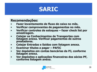 SARIC Recomendações: Fazer levantamento de fluxo de caixa no mês. Verificar comprovantes de pagamentos no mês. Verificar controles de estoques – fazer check list por amostragem. Cotejar os Conhecimentos de Transportes com listagem anexa. Verificar pagamentos de outros prestadores. Cotejar Entradas e Saídas com listagem anexa.  Examinar títulos a pagar – PAFIC  Ver depósitos em contas bancárias da PJ, conforme listagem anexa. Ver depósitos e aplicações financeiras dos sócios PF,  conforme listagem anexa.   