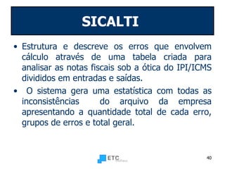 SICALTI   Estrutura e descreve os erros que envolvem cálculo através de uma tabela criada para analisar as notas fiscais sob a ótica do IPI/ICMS divididos em entradas e saídas. O sistema gera uma estatística com todas as inconsistências  do arquivo da empresa apresentando a quantidade total de cada erro, grupos de erros e total geral. 