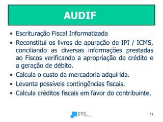 AUDIF   Escrituração Fiscal Informatizada  Reconstitui os livros de apuração de IPI / ICMS, conciliando as diversas informações prestadas ao Fiscos verificando a apropriação de crédito e a geração de débito.  Calcula o custo da mercadoria adquirida. Levanta possíveis contingências fiscais. Calcula créditos fiscais em favor do contribuinte.  
