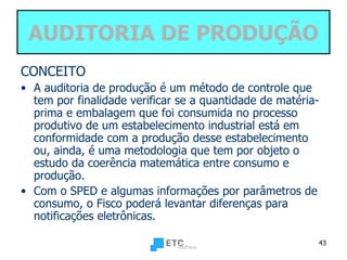 AUDITORIA DE PRODUÇÃO CONCEITO A auditoria de produção é um método de controle que tem por finalidade verificar se a quantidade de matéria-prima e embalagem que foi consumida no processo produtivo de um estabelecimento industrial está em conformidade com a produção desse estabelecimento ou, ainda, é uma metodologia que tem por objeto o estudo da coerência matemática entre consumo e produção. Com o SPED e algumas informações por parâmetros de consumo, o Fisco poderá levantar diferenças para notificações eletrônicas.  