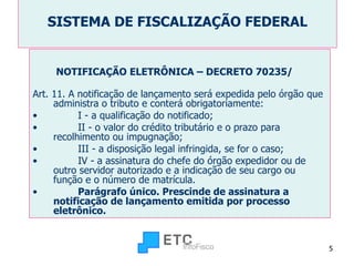 SISTEMA DE FISCALIZAÇÃO FEDERAL NOTIFICAÇÃO ELETRÔNICA – DECRETO 70235/ Art. 11. A notificação de lançamento será expedida pelo órgão que administra o tributo e conterá obrigatoriamente:          I - a qualificação do notificado;          II - o valor do crédito tributário e o prazo para recolhimento ou impugnação;          III - a disposição legal infringida, se for o caso;          IV - a assinatura do chefe do órgão expedidor ou de outro servidor autorizado e a indicação de seu cargo ou função e o número de matrícula.          Parágrafo único. Prescinde de assinatura a notificação de lançamento emitida por processo eletrônico. 