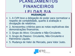 PLANEJAMENTOS FINANCEIROS LEI DAS S/A   MUDANÇAS 1. A CVM teve a delegação de poder para normatizar a respeito de contabilidade, quanto à avaliação e divulgação de relatórios. 2. Acrescentou critérios para as notas explicativas das demonstrações financeiras. 3. Grupo do Ativo: Circulante e Não-Circulante. 4. Grupo do Passivo: Circulante, Não-Circulante e Patrimônio Líquido. 5. Mudança de Valor de Mercado, para Valor Justo. 