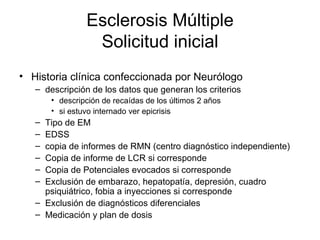 Esclerosis Múltiple Solicitud inicial Historia clínica confeccionada por Neurólogo descripción de los datos que generan los criterios  descripción de recaídas de los últimos 2 años si estuvo internado ver epicrisis Tipo de EM EDSS copia de informes de RMN (centro diagnóstico independiente) Copia de informe de LCR si corresponde Copia de Potenciales evocados si corresponde Exclusión de embarazo, hepatopatía, depresión, cuadro psiquiátrico, fobia a inyecciones si corresponde Exclusión de diagnósticos diferenciales Medicación y plan de dosis 