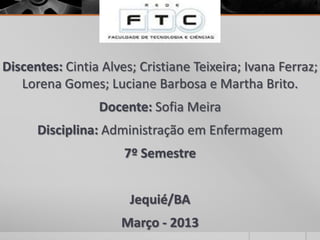 Discentes: Cintia Alves; Cristiane Teixeira; Ivana Ferraz;
Lorena Gomes; Luciane Barbosa e Martha Brito.
Docente: Sofia Meira
Disciplina: Administração em Enfermagem
7º Semestre
Jequié/BA
Março - 2013
 