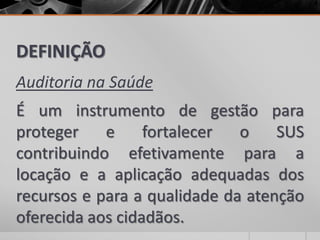 DEFINIÇÃO
Auditoria na Saúde
É um instrumento de gestão para
proteger e fortalecer o SUS
contribuindo efetivamente para a
locação e a aplicação adequadas dos
recursos e para a qualidade da atenção
oferecida aos cidadãos.
 