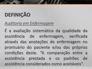 DEFINIÇÃO
Auditoria em Enfermagem
É a avaliação sistemática da qualidade da
assistência de enfermagem, verificada
através das anotações de enfermagem no
prontuário do paciente e/ou das próprias
condições deste. “A comparação entre a
assistência prestada e os padrões de
assistência considerados como aceitáveis”.
 