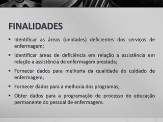 FINALIDADES
 Identificar as áreas (unidades) deficientes dos serviços de
enfermagem;
 Identificar áreas de deficiência em relação a assistência em
relação a assistência de enfermagem prestada;
 Fornecer dados para melhoria da qualidade do cuidado de
enfermagem;
 Fornecer dados para a melhoria dos programas;
 Obter dados para a programação de processo de educação
permanente do pessoal de enfermagem.
 