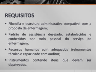 REQUISITOS
 Filosofia e estrutura administrativa compatível com a
proposta de enfermagem;
 Padrão de assistência desejado, estabelecidos e
conhecidos por todo pessoal do serviço de
enfermagem;
 Recursos humanos com adequados treinamentos
técnico e capacidade com auditor;
 Instrumentos contendo itens que devem ser
observados.
 