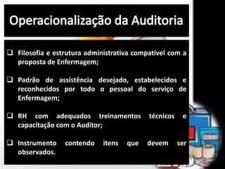  Filosofia e estrutura administrativa compatível com a
proposta de Enfermagem;
 Padrão de assistência desejado, estabelecidos e
reconhecidos por todo o pessoal do serviço de
Enfermagem;
 RH com adequados treinamentos técnicos e
capacitação com o Auditor;
 Instrumento contendo itens que devem ser
observados.
 