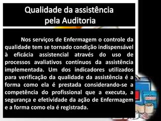 Nos serviços de Enfermagem o controle da
qualidade tem se tornado condição indispensável
à eficácia assistencial através do uso de
processos avaliativos contínuos da assistência
implementada. Um dos indicadores utilizados
para verificação da qualidade da assistência é a
forma como ela é prestada considerando-se a
competência do profissional que a executa, a
segurança e efetividade da ação de Enfermagem
e a forma como ela é registrada.
 