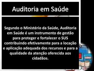 Segundo o Ministério da Saúde, Auditoria
em Saúde é um instrumento de gestão
para proteger e fortalecer o SUS
contribuindo efetivamente para a locação
e aplicação adequada dos recursos e para a
qualidade da atenção oferecida aos
cidadãos.
 