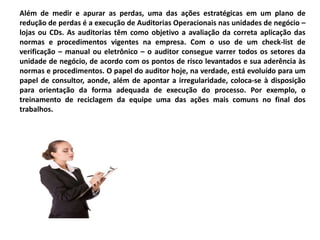 Além de medir e apurar as perdas, uma das ações estratégicas em um plano de
redução de perdas é a execução de Auditorias Operacionais nas unidades de negócio –
lojas ou CDs. As auditorias têm como objetivo a avaliação da correta aplicação das
normas e procedimentos vigentes na empresa. Com o uso de um check-list de
verificação – manual ou eletrônico – o auditor consegue varrer todos os setores da
unidade de negócio, de acordo com os pontos de risco levantados e sua aderência às
normas e procedimentos. O papel do auditor hoje, na verdade, está evoluído para um
papel de consultor, aonde, além de apontar a irregularidade, coloca-se à disposição
para orientação da forma adequada de execução do processo. Por exemplo, o
treinamento de reciclagem da equipe uma das ações mais comuns no final dos
trabalhos.
 