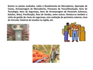 Dentre os pontos avaliados, estão o Recebimento de Mercadorias, Operação de
Caixas, Armazenagem de Mercadorias, Processos de Troca/Devolução, Itens de
Tecnologia, Itens de Segurança, Itens de Armazenagem de Perecíveis (câmaras,
balcões, ilhas), Precificação, Área de Vendas, entre outros. Destaca-se também a
visão de gestão de riscos de segurança, com avaliação de perímetro externo, risco
de intrusão, histórico de assaltos na região, etc.
 