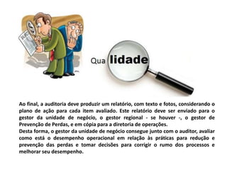 Ao final, a auditoria deve produzir um relatório, com texto e fotos, considerando o
plano de ação para cada item avaliado. Este relatório deve ser enviado para o
gestor da unidade de negócio, o gestor regional - se houver -, o gestor de
Prevenção de Perdas, e em cópia para a diretoria de operações.
Desta forma, o gestor da unidade de negócio consegue junto com o auditor, avaliar
como está o desempenho operacional em relação às práticas para redução e
prevenção das perdas e tomar decisões para corrigir o rumo dos processos e
melhorar seu desempenho.
 