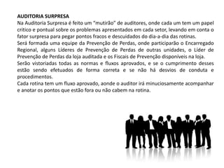AUDITORIA SURPRESA
Na Auditoria Surpresa é feito um “mutirão” de auditores, onde cada um tem um papel
critico e pontual sobre os problemas apresentados em cada setor, levando em conta o
fator surpresa para pegar pontos fracos e descuidados do dia-a-dia das rotinas.
Será formada uma equipe da Prevenção de Perdas, onde participarão o Encarregado
Regional, alguns Líderes de Prevenção de Perdas de outras unidades, o Líder de
Prevenção de Perdas da loja auditada e os Fiscais de Prevenção disponíveis na loja.
Serão vistoriadas todas as normas e fluxos aprovados, e se o cumprimento desses
estão sendo efetuados de forma correta e se não há desvios de conduta e
procedimentos.
Cada rotina tem um fluxo aprovado, aonde o auditor irá minuciosamente acompanhar
e anotar os pontos que estão fora ou não cabem na rotina.
 