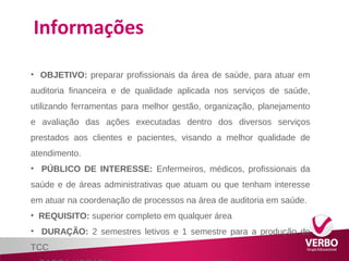 Informações 
• OBJETIVO: preparar profissionais da área de saúde, para atuar em 
auditoria financeira e de qualidade aplicada nos serviços de saúde, 
utilizando ferramentas para melhor gestão, organização, planejamento 
e avaliação das ações executadas dentro dos diversos serviços 
prestados aos clientes e pacientes, visando a melhor qualidade de 
atendimento. 
• PÚBLICO DE INTERESSE: Enfermeiros, médicos, profissionais da 
saúde e de áreas administrativas que atuam ou que tenham interesse 
em atuar na coordenação de processos na área de auditoria em saúde. 
• REQUISITO: superior completo em qualquer área 
• DURAÇÃO: 2 semestres letivos e 1 semestre para a produção do 
TCC 
• CARGA HORÁRIA: carga horária mínima de 360h/a 
 