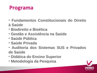 Programa 
• Fundamentos Constitucionais do Direito 
à Saúde 
• Biodireito e Bioética 
• Gestão e Assistência na Saúde 
• Saúde Pública 
• Saúde Privada 
• Auditoria dos Sistemas SUS e Privados 
de Saúde 
• Didática do Ensino Superior 
• Metodologia da Pesquisa 
 