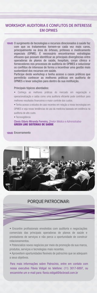 WORKSHOP: AUDITORIA E CONFLITOS DE INTERESSE
EM OPMES
O surgimento de tecnologias e recursos direcionados à saúde faz
com que os tratamentos tornem-se cada vez mais caros,
principalmente na área de órteses, próteses e medicamento
especiais (OPME). É necessário encontrarmos estratégias
eﬁcazes que possam identiﬁcar as principais divergências entre
operadoras de planos de saúde, hospitais, corpo clínico e
fornecedores nos processos de auditoria de OPMES e solucionar
os conﬂitos de interesse de forma a incentivar uma gestão mais
sustentável dos recursos em saúde.
Participe deste workshop e tenha acesso a casos práticos que
permitirão conhecer as melhores práticas em auditoria de
OPMES e levar soluções para dentro da sua instituição.
Principais tópicos abordados:
• Conheça as melhores práticas do mercado em negociação e
operacionalização e saiba como uma auditoria eﬁciente pode contribuir para
melhores resultados ﬁnanceiros e maior controle dos custos.
• Tenha acesso a estudos de caso recentes em relação a novas tecnologias em
OPMES e veja novas tendências do uso da medicina baseada em evidência na
auditoria de alto custo.
• Tecnovigilância
Clovis Otávio Miranda Ferreira, Diretor Médico e Administrativo
GREEN LINE SISTEMAS DE SAÚDE
Encerramento
16h00
18h00
PORQUE PATROCINAR:
Para mais informações sobre Patrocínio, entre em contato com
nossa executiva Flávia Vidigal no telefone: (11) 3017-6897, ou
encaminhe um e-mail para: ﬂavia.vidigal@ibcbrasil.com.br
• Encontre proﬁssionais envolvidos com auditoria e negociações
comerciais das principais operadoras de planos de saúde e
prestadores de serviços e não perca a oportunidade de construir
relacionamentos.
• Potencialize novos negócios por meio da promoção da sua marca,
produtos, serviços e tecnologias mais recentes.
• Aproveitem oportunidades ﬂexíveis de patrocínio que se adequam
a seus objetivos.
 