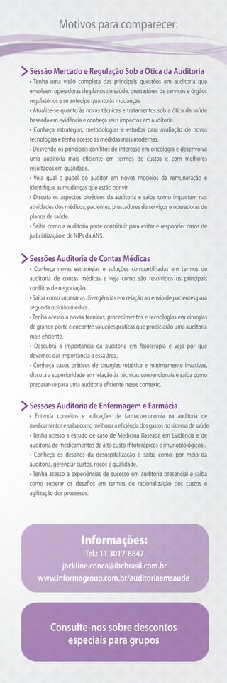 Motivos para comparecer:
Sessão Mercado e Regulação Sob a Ótica da Auditoria
• Tenha uma visão completa das principais questões em auditoria que
envolvem operadoras de planos de saúde, prestadores de serviços e órgãos
regulatórios e se antecipe quanto às mudanças.
• Atualize-se quanto às novas técnicas e tratamentos sob a ótica da saúde
baseada em evidência e conheça seus impactos em auditoria.
• Conheça estratégias, metodologias e estudos para avaliação de novas
tecnologias e tenha acesso às medidas mais modernas.
• Desvende os principais conflitos de interesse em oncologia e desenvolva
uma auditoria mais eficiente em termos de custos e com melhores
resultados em qualidade.
• Veja qual o papel do auditor em novos modelos de remuneração e
identifique as mudanças que estão por vir.
• Discuta os aspectos bioéticos da auditoria e saiba como impactam nas
atividades dos médicos, pacientes, prestadores de serviços e operadoras de
planos de saúde.
• Saiba como a auditoria pode contribuir para evitar e responder casos de
judicialização e de NIPs da ANS.
Sessões Auditoria de Contas Médicas
• Conheça novas estratégias e soluções compartilhadas em termos de
auditoria de contas médicas e veja como são resolvidos os principais
conflitos de negociação.
• Saiba como superar as divergências em relação ao envio de pacientes para
segunda opinião médica.
• Tenha acesso a novas técnicas, procedimentos e tecnologias em cirurgias
de grande porte e encontre soluções práticas que propiciarão uma auditoria
mais eficiente.
• Descubra a importância da auditoria em fisioterapia e veja por que
devemos dar importância a essa área.
• Conheça casos práticos de cirurgias robótica e minimamente invasivas,
discuta a superioridade em relação às técnicas convencionais e saiba como
preparar-se para uma auditoria eficiente nesse contexto.
Sessões Auditoria de Enfermagem e Farmácia
• Entenda conceitos e aplicações de farmacoeconomia na auditoria de
medicamentos e saiba como melhorar a eficiência dos gastos no sistema de saúde.
• Tenha acesso a estudo de caso de Medicina Baseada em Evidência e de
auditoria de medicamentos de alto custo (fitoterápicos e imunobiológicos).
• Conheça os desafios da desospitalização e saiba como, por meio da
auditoria, gerenciar custos, riscos e qualidade.
• Tenha acesso a experiências de sucesso em auditoria presencial e saiba
como superar os desafios em termos de racionalização dos custos e
agilização dos processos.
Informações:
Tel.: 11 3017-6847
jackline.conca@ibcbrasil.com.br
www.informagroup.com.br/auditoriaemsaude
Consulte-nos sobre descontos
especiais para grupos
 