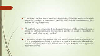  O Decreto nº 5.974/06 alterou a estrutura do Ministério da Saúde e reuniu, na Secretaria
de Gestão Estratégica e Participativa, estruturas com atuações complementares para
atuarem em conjunto e definiu:
 “A auditoria é um instrumento de gestão para fortalecer o SUS, contribuindo para a
alocação e utilização adequada dos recursos, a garantia de acesso e a qualidade da
atenção a saúde oferecida aos cidadãos”.
 O Decreto nº 7.508/11 regulamenta a Lei nº 8.080/90 e dispõe sobre a organização do
SUS, o planejamento da saúde, a assistência à saúde e a articulação interfederativa,
além de outras providências. Este Decreto define o papel do SNA e suas competências
de controle interno.
 