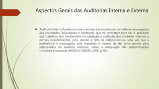 Aspectos Gerais das Auditorias Interna e Externa
 Auditoria Interna Aquela em que o serviço é praticado por contadores empregados
das sociedades, associações e fundações, que os contratam para tal. A aplicação
dos trabalhos tem fundamento na validação e avaliação dos controles internos e
demais procedimentos, pois, devido à falta de independência, uma vez que o
profissional é empregado, está impedido o mesmo de dar uma opinião para
interessados ou usuários externos, sobre a adequação das demonstrações
contábeis encerradas (HOOG e CARLIN, 2009, p. 61).
 