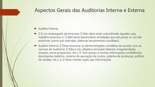 Aspectos Gerais das Auditorias Interna e Externa
 Auditor Interno
 É um empregado da empresa; Não deve estar subordinado àqueles cujo
trabalho examina; e, Não deve desenvolver atividades que ele possa vir um dia
examinar (como por exemplo, elaborar lançamentos contábeis).
 Auditor Externo Deve examinar as demonstrações contábeis de acordo com as
normas de Auditoria; Não é seu objetivo principal detectar irregularidades
(roubos, erros propositais, etc.); Tem acesso a muitas informações confidências
da empresa (salários, sistema de apuração de custos, sistema de produção, política
de vendas, etc.); e, Deve manter sigilo das informações.
 