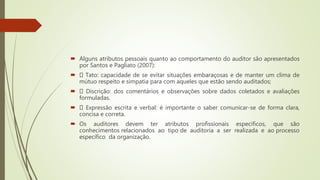  Alguns atributos pessoais quanto ao comportamento do auditor são apresentados
por Santos e Pagliato (2007):
 Tato: capacidade de se evitar situações embaraçosas e de manter um clima de
mútuo respeito e simpatia para com aqueles que estão sendo auditados;
 Discrição: dos comentários e observações sobre dados coletados e avaliações
formuladas.
 Expressão escrita e verbal: é importante o saber comunicar-se de forma clara,
concisa e correta.
 Os auditores devem ter atributos profissionais específicos, que são
conhecimentos relacionados ao tipo de auditoria a ser realizada e ao processo
específico da organização.
 