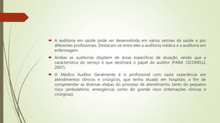  A auditoria em saúde pode ser desenvolvida em vários setores da saúde e por
diferentes profissionais. Destacam-se entre eles a auditoria médica e a auditoria em
enfermagem.
 Ambas as auditorias dispõem de áreas específicas de atuação, sendo que a
característica do serviço é que destinará o papel do auditor (PAIM; CICONELLI,
2007).
 O Médico Auditor Geralmente é o profissional com vasta experiência em
atendimentos clínicos e cirúrgicos, que tenha atuado em hospitais, a fim de
compreender as diversas etapas do processo de atendimento, tanto do pequeno
risco (ambulatório, emergência) como do grande risco (internações clinicas e
cirúrgicas).
 