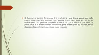  O Enfermeiro Auditor Geralmente é o profissional que tenha atuado por pelo
menos cinco anos em hospitais, que conheça muito bem todas as rotinas de
enfermagem. Sua principal atividade é auditar as contas médicas checando os
prontuários e os medicamentos ministrados pela enfermagem do hospital, tanto
dos pacientes em tratamento clínico como cirúrgico.
 