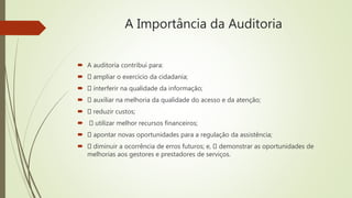 A Importância da Auditoria
 A auditoria contribui para:
 ampliar o exercício da cidadania;
 interferir na qualidade da informação;
 auxiliar na melhoria da qualidade do acesso e da atenção;
 reduzir custos;
 utilizar melhor recursos financeiros;
 apontar novas oportunidades para a regulação da assistência;
 diminuir a ocorrência de erros futuros; e, demonstrar as oportunidades de
melhorias aos gestores e prestadores de serviços.
 