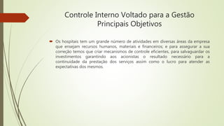 Controle Interno Voltado para a Gestão
Principais Objetivos
 Os hospitais tem um grande número de atividades em diversas áreas da empresa
que ensejam recursos humanos, materiais e financeiros; e para assegurar a sua
correção temos que criar mecanismos de controle eficientes, para salvaguardar os
investimentos garantindo aos acionistas o resultado necessário para a
continuidade da prestação dos serviços assim como o lucro para atender as
expectativas dos mesmos.
 