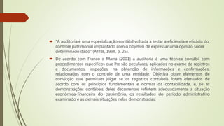  “A auditoria é uma especialização contábil voltada a testar a eficiência e eficácia do
controle patrimonial implantado com o objetivo de expressar uma opinião sobre
determinado dado” (ATTIE, 1998, p. 25).
 De acordo com Franco e Marra (2001) a auditoria é uma técnica contábil com
procedimentos específicos que lhe são peculiares, aplicados no exame de registros
e documentos, inspeções, na obtenção de informações e confirmações,
relacionados com o controle de uma entidade. Objetiva obter elementos de
convicção que permitam julgar se os registros contábeis foram efetuados de
acordo com os princípios fundamentais e normas da contabilidade, e, se as
demonstrações contábeis deles decorrentes refletem adequadamente a situação
econômica-financeira do patrimônio, os resultados do período administrativo
examinado e as demais situações nelas demonstradas.
 