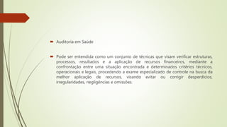  Auditoria em Saúde
 Pode ser entendida como um conjunto de técnicas que visam verificar estruturas,
processos, resultados e a aplicação de recursos financeiros, mediante a
confrontação entre uma situação encontrada e determinados critérios técnicos,
operacionais e legais, procedendo a exame especializado de controle na busca da
melhor aplicação de recursos, visando evitar ou corrigir desperdícios,
irregularidades, negligências e omissões.
 