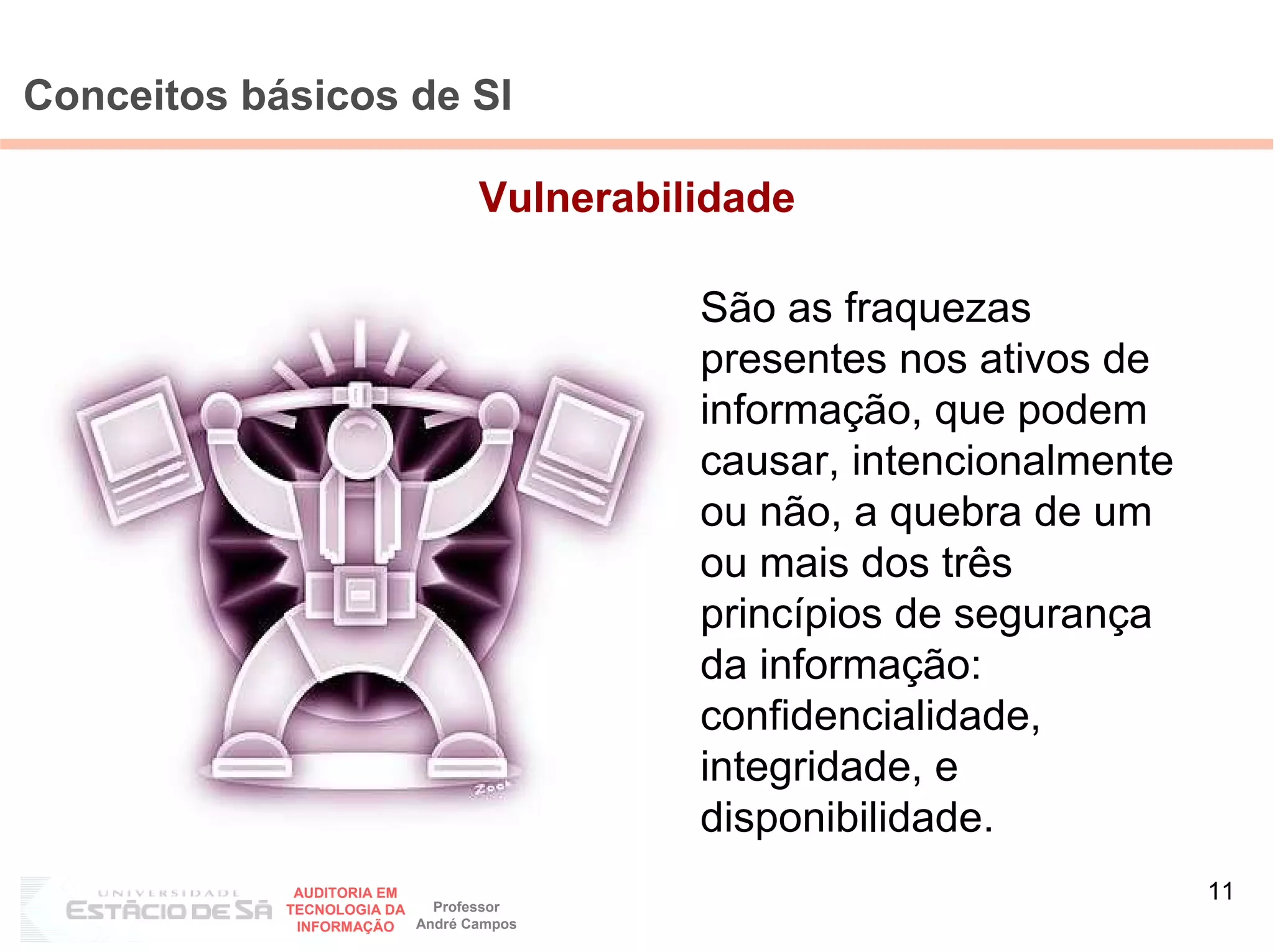 Conceitos básicos de SI

                                 Vulnerabilidade

                                           São as fraquezas
                                           presentes nos ativos de
                                           informação, que podem
                                           causar, intencionalmente
                                           ou não, a quebra de um
                                           ou mais dos três
                                           princípios de segurança
                                           da informação:
                                           confidencialidade,
                                           integridade, e
                                           disponibilidade.
             AUDITORIA EM
                            Professor
                                                                      11
            TECNOLOGIA DA
             INFORMAÇÃO   André Campos
 