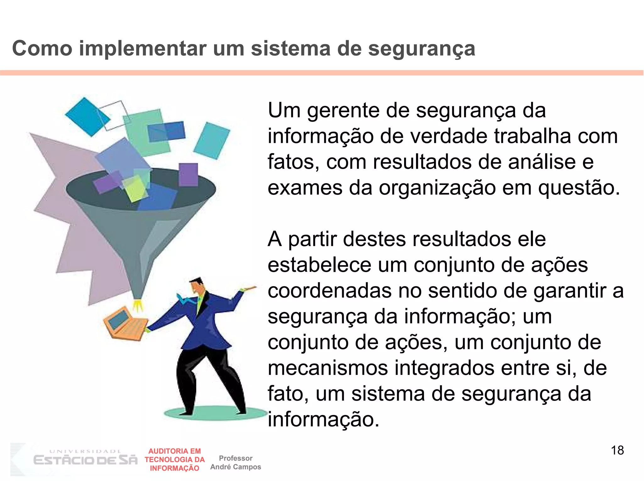 Como implementar um sistema de segurança

                                        Um gerente de segurança da
                                        informação de verdade trabalha com
                                        fatos, com resultados de análise e
                                        exames da organização em questão.

                                        A partir destes resultados ele
                                        estabelece um conjunto de ações
                                        coordenadas no sentido de garantir a
                                        segurança da informação; um
                                        conjunto de ações, um conjunto de
                                        mecanismos integrados entre si, de
                                        fato, um sistema de segurança da
                                        informação.
            AUDITORIA EM
                           Professor
                                                                          18
           TECNOLOGIA DA
            INFORMAÇÃO   André Campos
 