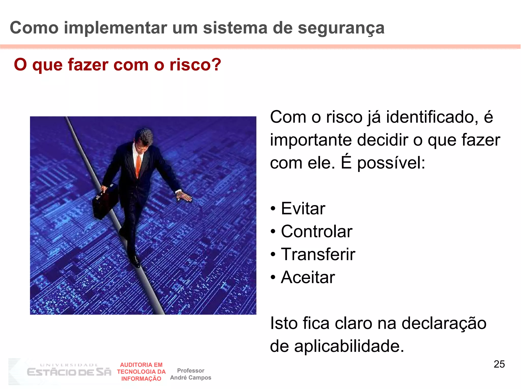 Como implementar um sistema de segurança

O que fazer com o risco?


                                        Com o risco já identificado, é
                                        importante decidir o que fazer
                                        com ele. É possível:

                                        • Evitar
                                        • Controlar
                                        • Transferir
                                        • Aceitar

                                        Isto fica claro na declaração
                                        de aplicabilidade.
            AUDITORIA EM
                           Professor
                                                                        25
           TECNOLOGIA DA
            INFORMAÇÃO   André Campos
 