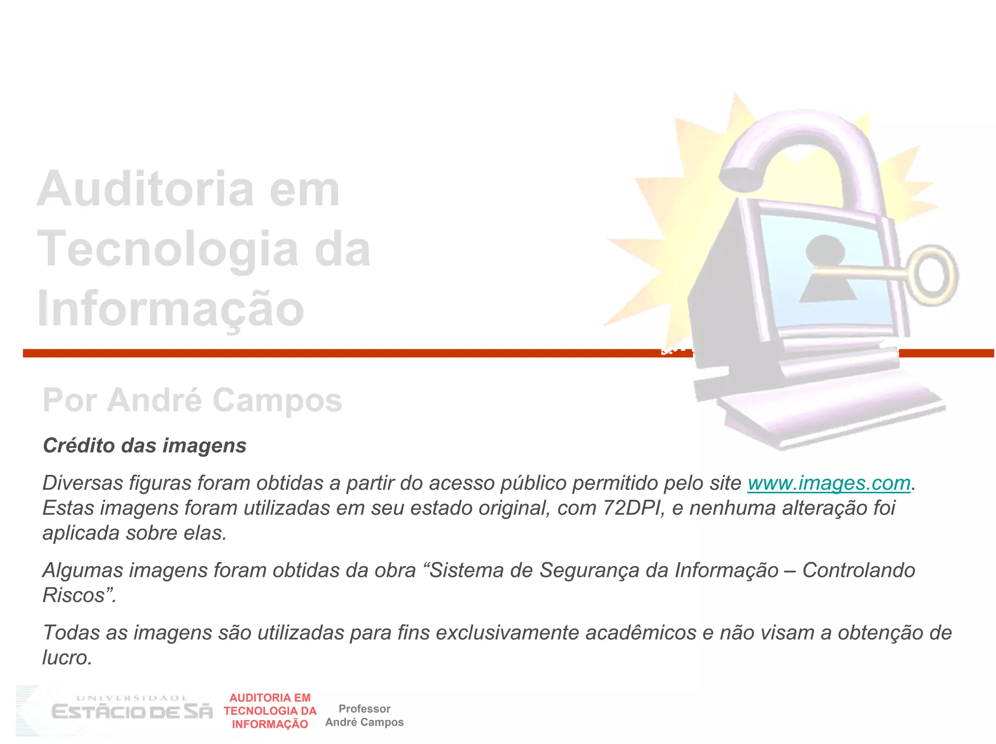 Auditoria em
Tecnologia da
Informação
Por André Campos
Crédito das imagens
Diversas figuras foram obtidas a partir do acesso público permitido pelo site www.images.com.
Estas imagens foram utilizadas em seu estado original, com 72DPI, e nenhuma alteração foi
aplicada sobre elas.
Algumas imagens foram obtidas da obra “Sistema de Segurança da Informação – Controlando
Riscos”.
Todas as imagens são utilizadas para fins exclusivamente acadêmicos e não visam a obtenção de
lucro.
                    AUDITORIA EM
                   TECNOLOGIA DA   Professor
                    INFORMAÇÃO   André Campos
 