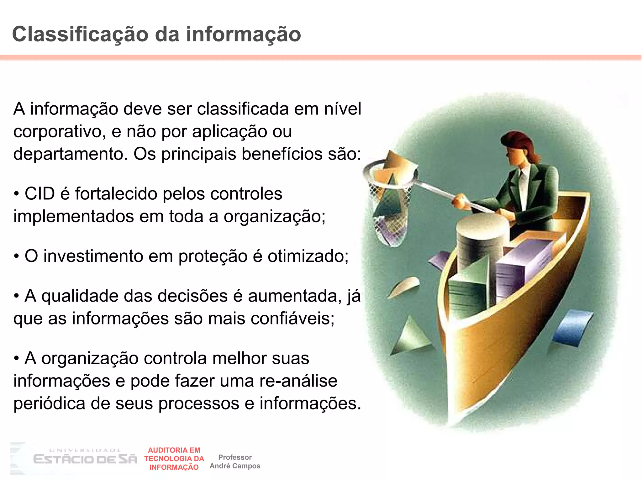 Classificação da informação


A informação deve ser classificada em nível
corporativo, e não por aplicação ou
departamento. Os principais benefícios são:

• CID é fortalecido pelos controles
implementados em toda a organização;

• O investimento em proteção é otimizado;

• A qualidade das decisões é aumentada, já
que as informações são mais confiáveis;

• A organização controla melhor suas
informações e pode fazer uma re-análise
periódica de seus processos e informações.

                 AUDITORIA EM
                                Professor
                                              41
                TECNOLOGIA DA
                 INFORMAÇÃO   André Campos
 