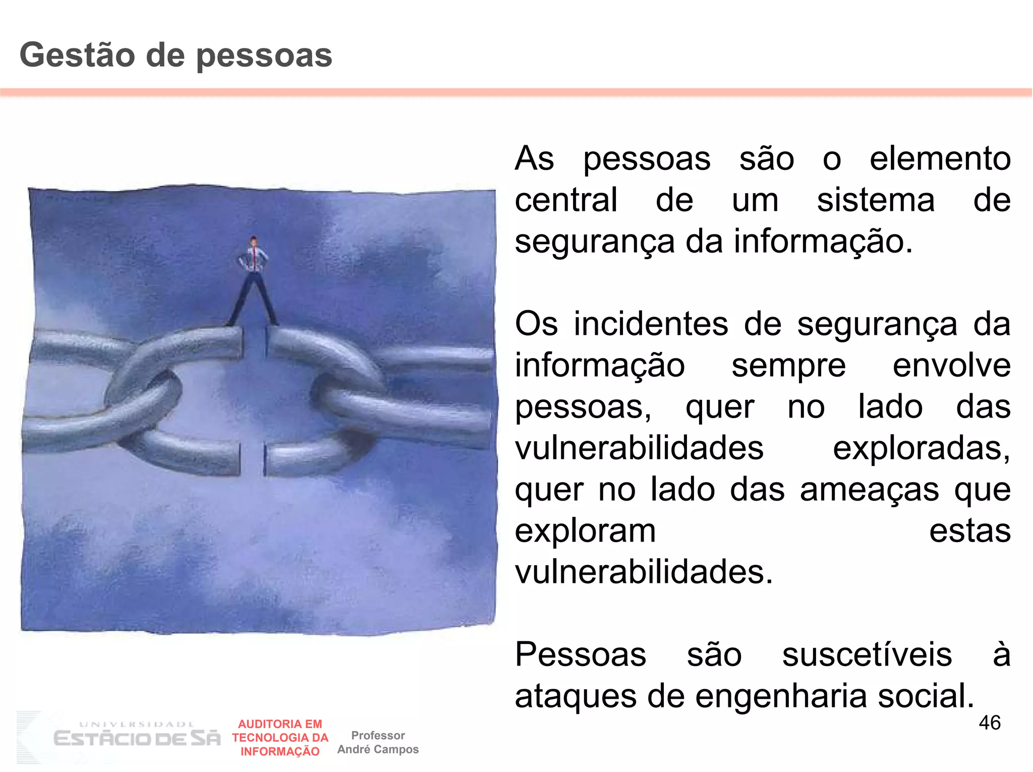 Gestão de pessoas

                                        As pessoas são o elemento
                                        central de um sistema de
                                        segurança da informação.

                                        Os incidentes de segurança da
                                        informação sempre envolve
                                        pessoas, quer no lado das
                                        vulnerabilidades   exploradas,
                                        quer no lado das ameaças que
                                        exploram                 estas
                                        vulnerabilidades.

                                        Pessoas são suscetíveis à
                                        ataques de engenharia social.
            AUDITORIA EM
                           Professor
                                                                    46
           TECNOLOGIA DA
            INFORMAÇÃO   André Campos
 