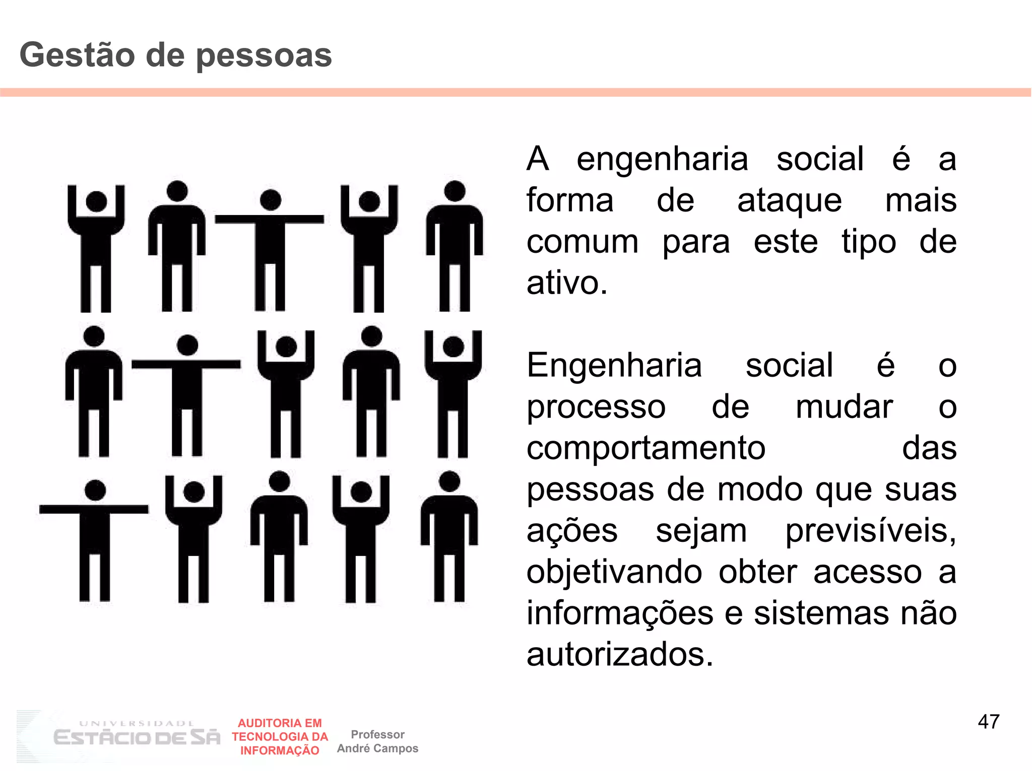 Gestão de pessoas


                                        A engenharia social é a
                                        forma de ataque mais
                                        comum para este tipo de
                                        ativo.

                                        Engenharia social é o
                                        processo de mudar o
                                        comportamento          das
                                        pessoas de modo que suas
                                        ações sejam previsíveis,
                                        objetivando obter acesso a
                                        informações e sistemas não
                                        autorizados.
            AUDITORIA EM
                           Professor
                                                                     47
           TECNOLOGIA DA
            INFORMAÇÃO   André Campos
 