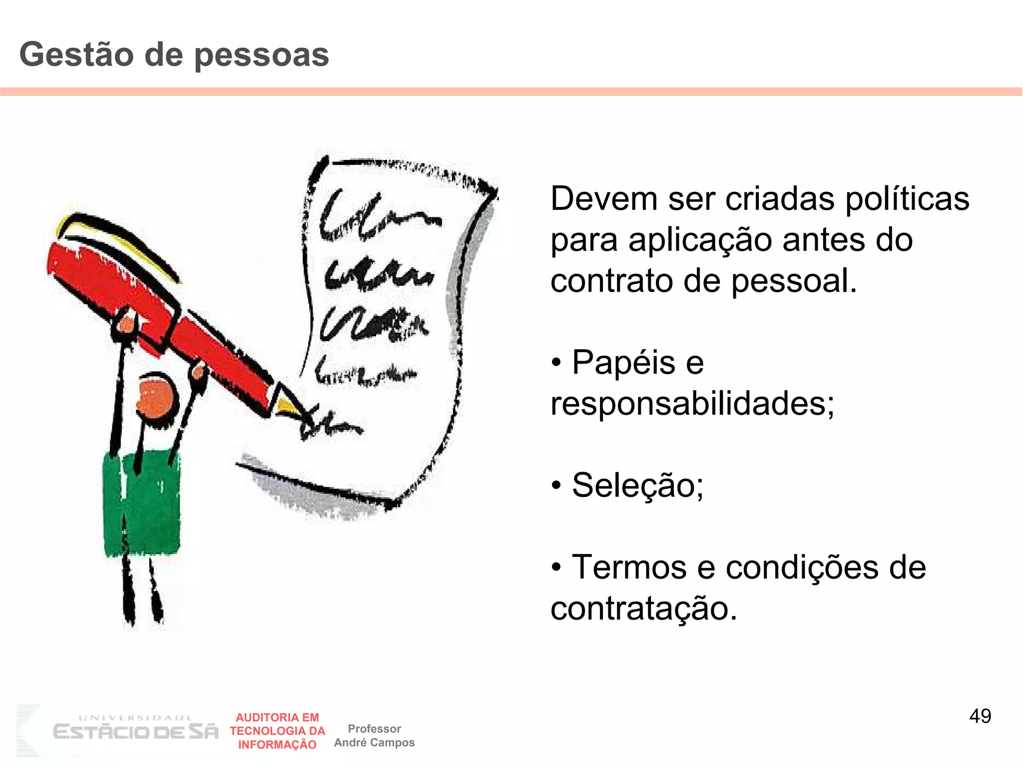 Gestão de pessoas



                                        Devem ser criadas políticas
                                        para aplicação antes do
                                        contrato de pessoal.

                                        • Papéis e
                                        responsabilidades;

                                        • Seleção;

                                        • Termos e condições de
                                        contratação.

            AUDITORIA EM
                           Professor
                                                                  49
           TECNOLOGIA DA
            INFORMAÇÃO   André Campos
 