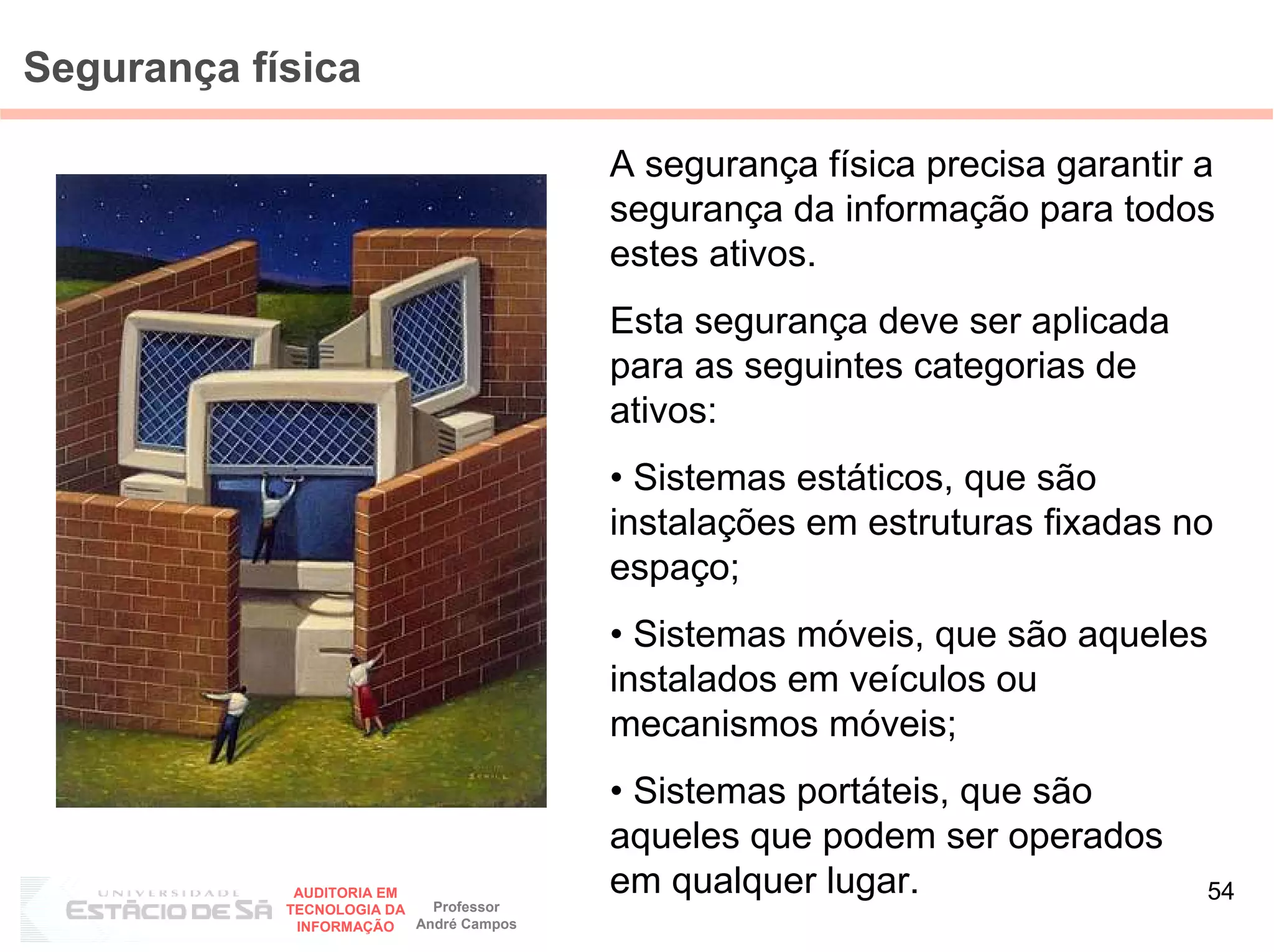 Segurança física

                                         A segurança física precisa garantir a
                                         segurança da informação para todos
                                         estes ativos.
                                         Esta segurança deve ser aplicada
                                         para as seguintes categorias de
                                         ativos:
                                         • Sistemas estáticos, que são
                                         instalações em estruturas fixadas no
                                         espaço;
                                         • Sistemas móveis, que são aqueles
                                         instalados em veículos ou
                                         mecanismos móveis;
                                         • Sistemas portáteis, que são
                                         aqueles que podem ser operados
             AUDITORIA EM                em qualquer lugar.                  54
            TECNOLOGIA DA   Professor
             INFORMAÇÃO   André Campos
 