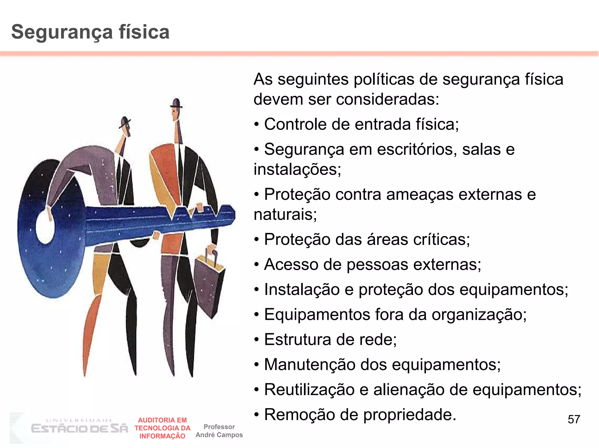 Segurança física

                                         As seguintes políticas de segurança física
                                         devem ser consideradas:
                                         • Controle de entrada física;
                                         • Segurança em escritórios, salas e
                                         instalações;
                                         • Proteção contra ameaças externas e
                                         naturais;
                                         • Proteção das áreas críticas;
                                         • Acesso de pessoas externas;
                                         • Instalação e proteção dos equipamentos;
                                         • Equipamentos fora da organização;
                                         • Estrutura de rede;
                                         • Manutenção dos equipamentos;
                                         • Reutilização e alienação de equipamentos;
             AUDITORIA EM                • Remoção de propriedade.                    57
            TECNOLOGIA DA   Professor
             INFORMAÇÃO   André Campos
 