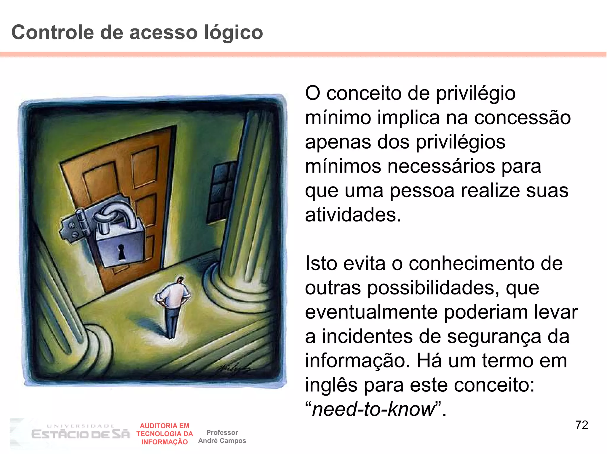 Controle de acesso lógico

                                         O conceito de privilégio
                                         mínimo implica na concessão
                                         apenas dos privilégios
                                         mínimos necessários para
                                         que uma pessoa realize suas
                                         atividades.

                                         Isto evita o conhecimento de
                                         outras possibilidades, que
                                         eventualmente poderiam levar
                                         a incidentes de segurança da
                                         informação. Há um termo em
                                         inglês para este conceito:
                                         “need-to-know”.
             AUDITORIA EM
                            Professor
                                                                       72
            TECNOLOGIA DA
             INFORMAÇÃO   André Campos
 