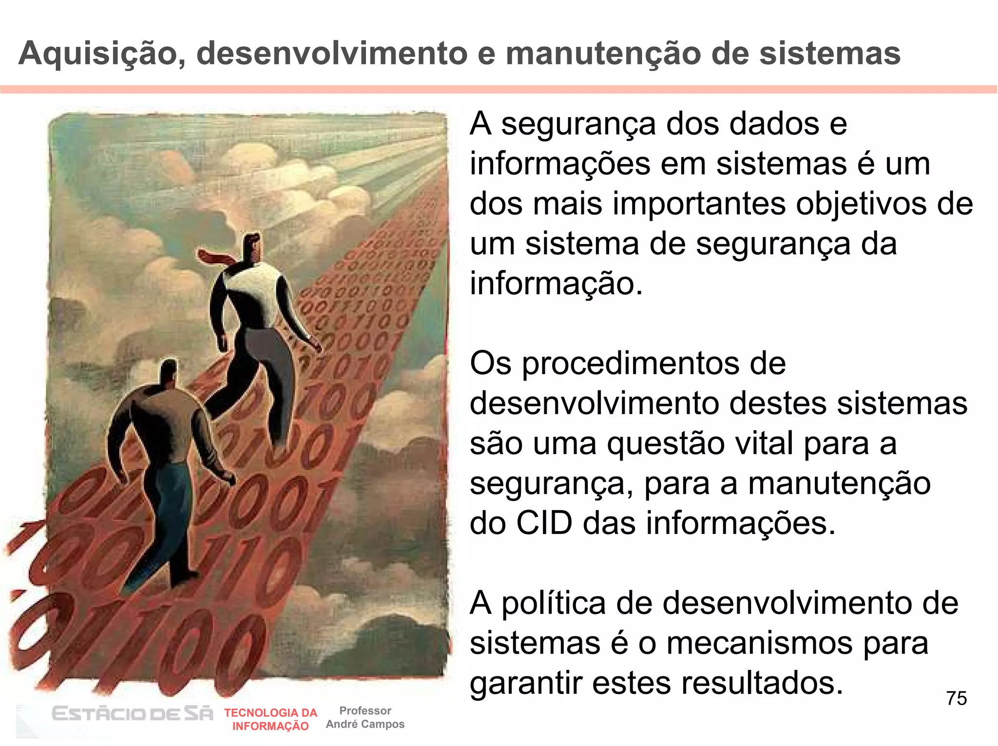 Aquisição, desenvolvimento e manutenção de sistemas

                                        A segurança dos dados e
                                        informações em sistemas é um
                                        dos mais importantes objetivos de
                                        um sistema de segurança da
                                        informação.

                                        Os procedimentos de
                                        desenvolvimento destes sistemas
                                        são uma questão vital para a
                                        segurança, para a manutenção
                                        do CID das informações.

                                        A política de desenvolvimento de
                                        sistemas é o mecanismos para
            AUDITORIA EM
                                        garantir estes resultados.     75
           TECNOLOGIA DA   Professor
            INFORMAÇÃO   André Campos
 